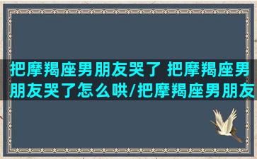 把摩羯座男朋友哭了 把摩羯座男朋友哭了怎么哄/把摩羯座男朋友哭了 把摩羯座男朋友哭了怎么哄-我的网站